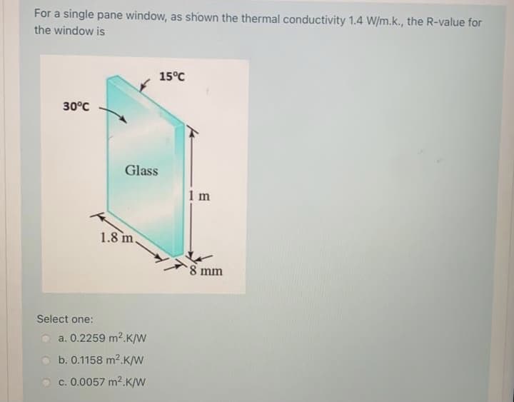 For a single pane window, as shown the thermal conductivity 1.4 W/m.k., the R-value for
the window is
15°C
30°C
Glass
1 m
1.8 m.
8 mm
Select one:
a. 0.2259 m2.K/W
b. 0.1158 m2.K/w
c. 0.0057 m2.K/W
