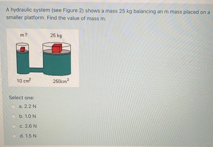 A hydraulic system (see Figure 2) shows a mass 25 kg balancing an m mass placed on a
smaller platform. Find the value of mass m.
m?
25 kg
10 cm
250cm?
Select one:
a. 2.2 N
b. 1.0 N
c. 2.6 N
d. 1.5 N
