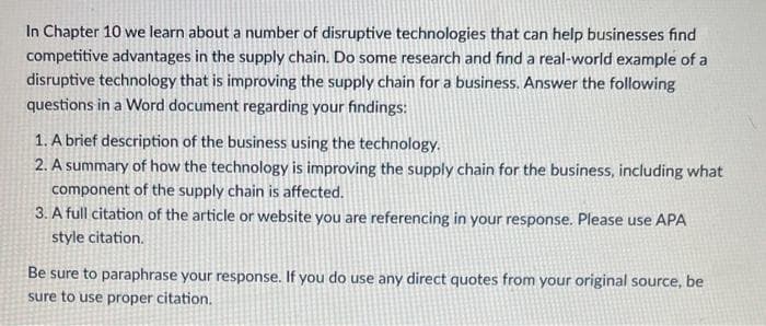 In Chapter 10 we learn about a number of disruptive technologies that can help businesses find
competitive advantages in the supply chain. Do some research and find a real-world example of a
disruptive technology that is improving the supply chain for a business. Answer the following
questions in a Word document regarding your findings:
1. A brief description of the business using the technology.
2. A summary of how the technology is improving the supply chain for the business, including what
component of the supply chain is affected.
3. A full citation of the article or website you are referencing in your response. Please use APA
style citation.
Be sure to paraphrase your response. If you do use any direct quotes from your original source, be
sure to use proper citation.