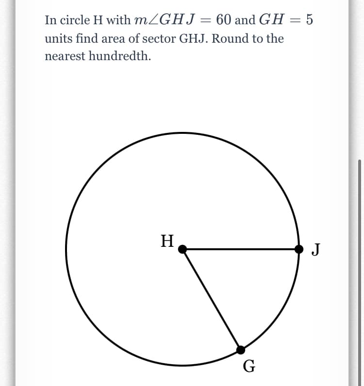 In circle H with MZGHJ= 60 and GH = 5
units find area of sector GHJ. Round to the
nearest hundredth.
H
J
G
