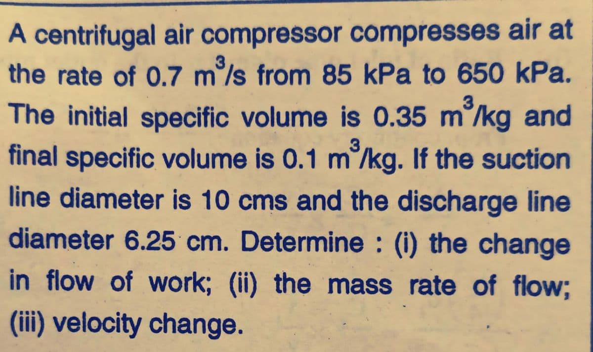 A centrifugal air compressor compresses air at
the rate of 0.7 m/s from 85 kPa to 650 kPa.
The initial specific volume is 0.35 m°/kg and
final specific volume is 0.1 m/kg. If the suction
line diameter is 10 cms and the discharge line
diameter 6.25 cm. Determine : (i) the change
in flow of work; (ii) the mass rate of flow;
(iii) velocity change.
