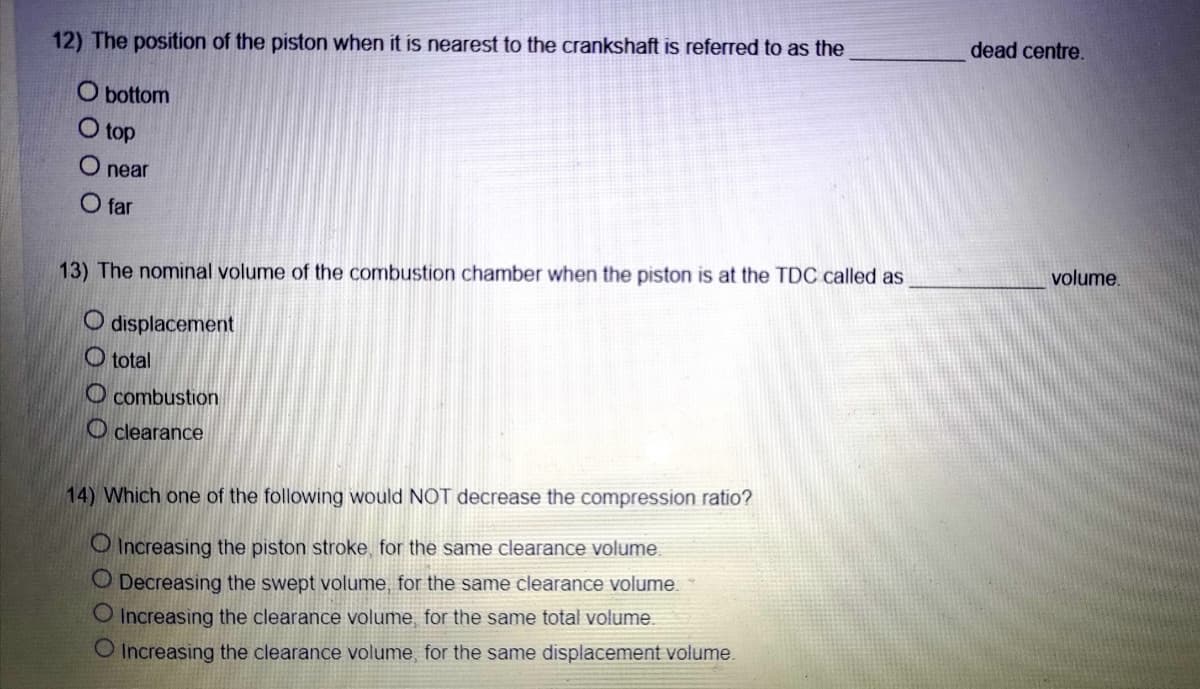 dead centre.
12) The position of the piston when it is nearest to the crankshaft is referred to as the
O bottom
O top
O near
O far
volume.
13) The nominal volume of the combustion chamber when the piston is at the TDC called as
O displacement
O total
O combustion
O clearance
14) Which one of the following would NOT decrease the compression ratio?
O Increasing the piston stroke, for the same clearance volume
O Decreasing the swept volume, for the same clearance volume.
O Increasing the clearance volume, for the same total volume.
O Increasing the clearance volume, for the same displacement volume.
