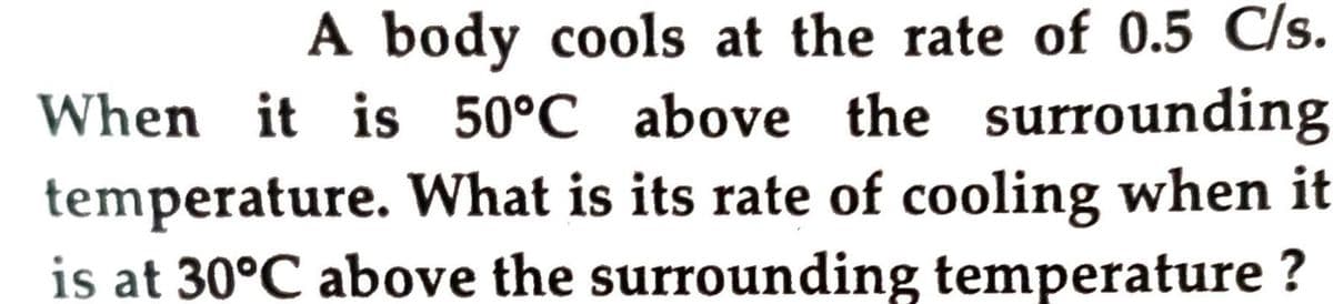 A body cools at the rate of 0.5 C/s.
When it is 50°C above the surrounding
temperature. What is its rate of cooling when it
is at 30°C above the surrounding temperature ?
