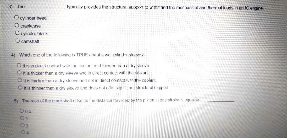 3) The
typically provides the structural support to withstand the mechanical and thermal loads in an IC engine.
O cylinder head
O crankcase
O cylinder block
O camshaft
4) Which one of the following is TRUE about a wet cylinder sleeve?
O It is in direct contact with the coolant and thinner than a dry sleeve.
O It is thicker than a dry sleeve and in direct contact with the coolant.
O It is thicker than a dry sleeve and not in direct contact with the coolant.
O It is thinner than a dry sleeve and does not offer significant structural support.
5) The ratio of the crankshaft offset to the distance travelled by the piston in one stroke is equal to
O 0.5
01
02
04
