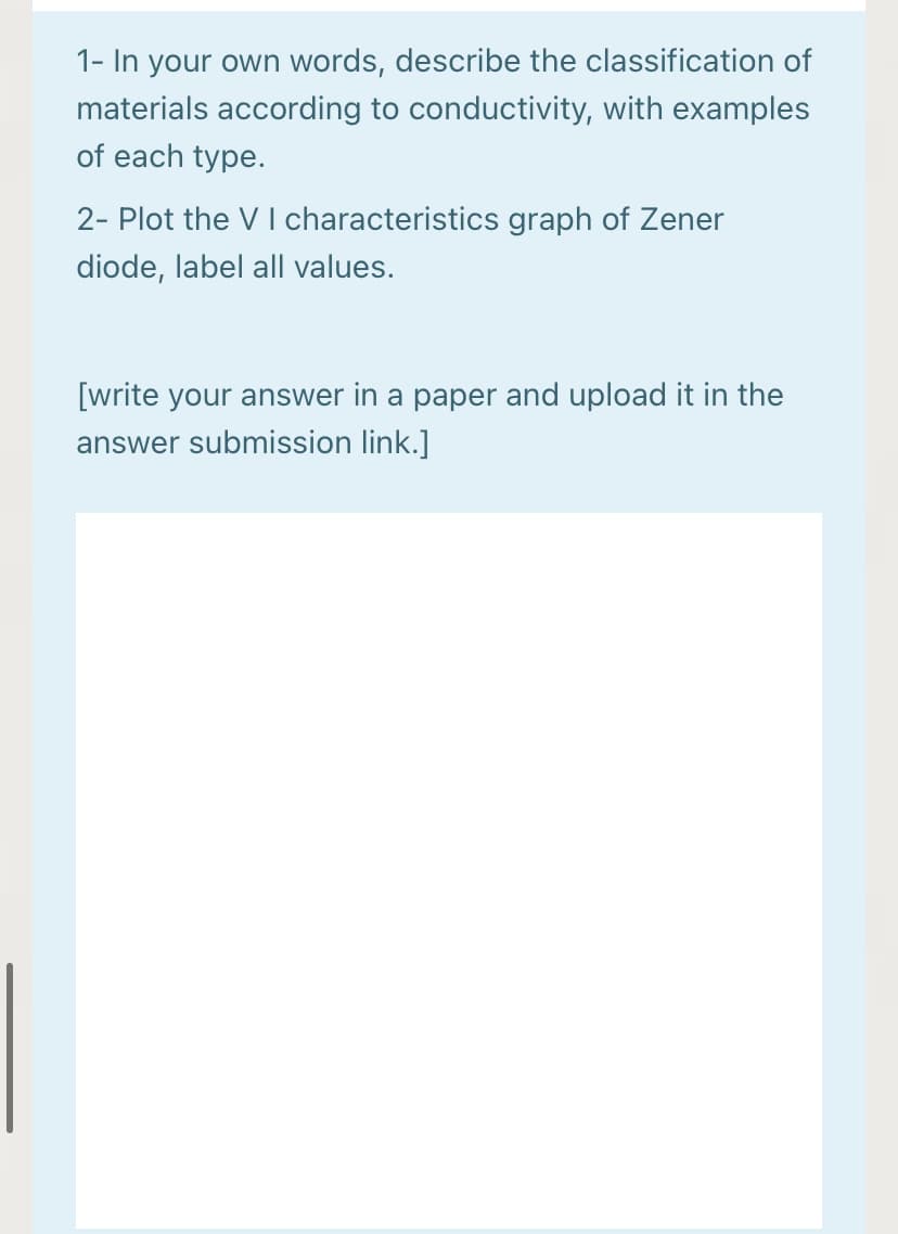 1- In your own words, describe the classification of
materials according to conductivity, with examples
of each type.
2- Plot the V I characteristics graph of Zener
diode, label all values.
[write your answer in a paper and upload it in the
answer submission link.]
