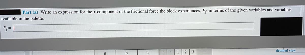 Part (a) Write an expression for the x-component of the frictional force the block experiences, Ff, in terms of the given variables and variables
available in the palette.
F =
detailed view
h
3
