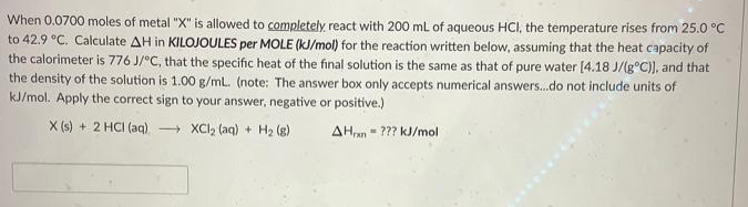 When 0.0700 moles of metal "X" is allowed to completely react with 200 mL of aqueous HCI, the temperature rises from 25.0 °C
to 42.9 °C. Calculate AH in KILOJOULES per MOLE (kJ/mol) for the reaction written below, assuming that the heat capacity of
the calorimeter is 776 J/°C, that the specific heat of the final solution is the same as that of pure water [4.18 J/(g°C)), and that
the density of the solution is 1.00 g/ml. (note: The answer box only accepts numerical answers.do not include units of
kJ/mol. Apply the correct sign to your answer, negative or positive.)
X (s) + 2 HCI (aq) XCI2 (aq) + H2 (g)
AHan = ??? kJ/mol
