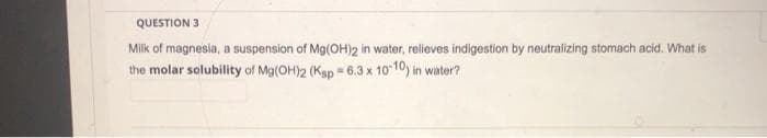 QUESTION 3
Milk of magnesia, a suspension of Mg(OH)2 in water, relieves indigestion by neutralizing stomach acid. What is
the molar solubility of Mg(OH)2 (Ksp = 6.3 x 10 10) in water?
