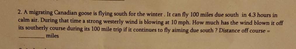 2. A migrating Canadian goose is flying south for the winter. It can fly 100 miles due south in 4.3 hours in
calm air. During that time a strong westerly wind is blowing at 10 mph. How much has the wind blown it off
its southerly course during its 100 mile trip if it continues to fly aiming due south ? Distance off course =
miles
