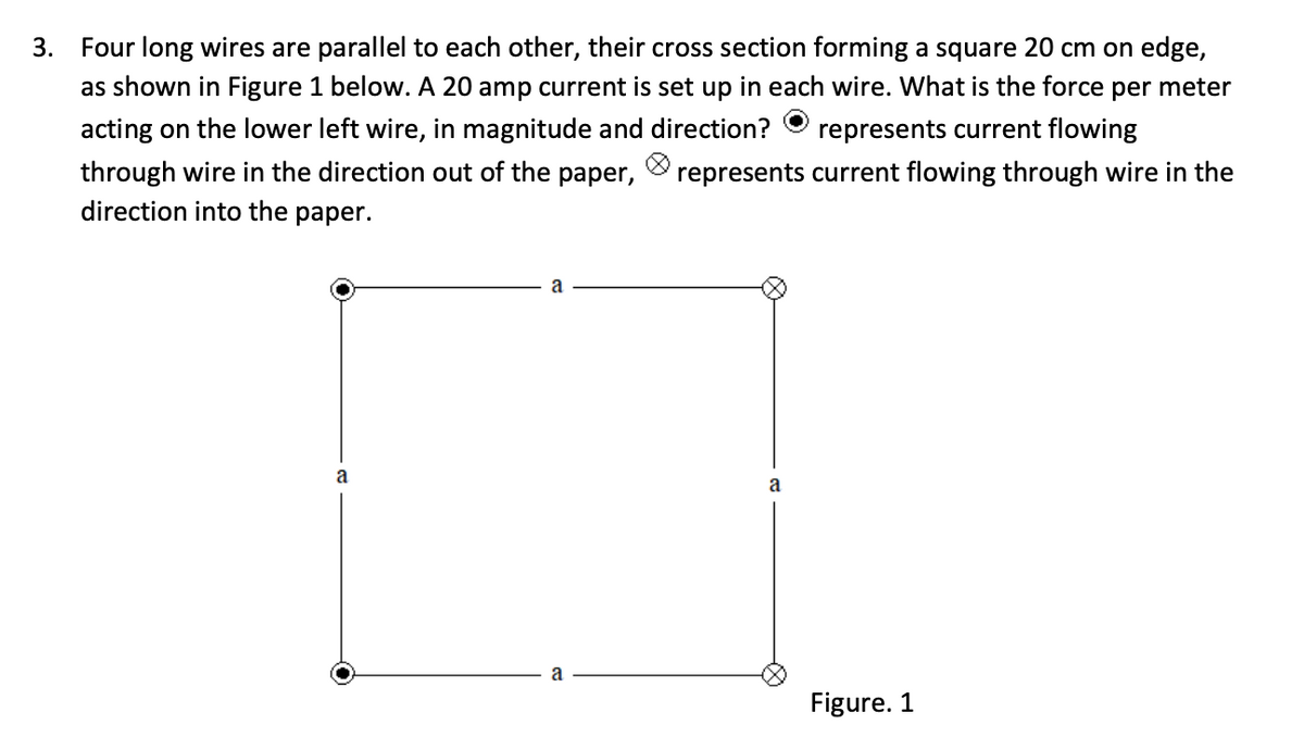 3.
Four long wires are parallel to each other, their cross section forming a square 20 cm on edge,
as shown in Figure 1 below. A 20 amp current is set up in each wire. What is the force per meter
acting on the lower left wire, in magnitude and direction?
represents current flowing
through wire in the direction out of the paper,
direction into the paper.
represents current flowing through wire in the
a
a
a
Figure. 1

