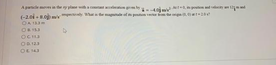 A particle moves in the ay plae with a constant acceleration grven by
4.0j m/s Att-0, ts poution and velocty we 12m nd
(-2.01 + 8.0j) m/s
respectively What is the magnetude of its posution vector trom the origun (0, 0) at t20s
OA 133 m
OB. 15.3
OCt13
OD. 12.3
OE 14.3
