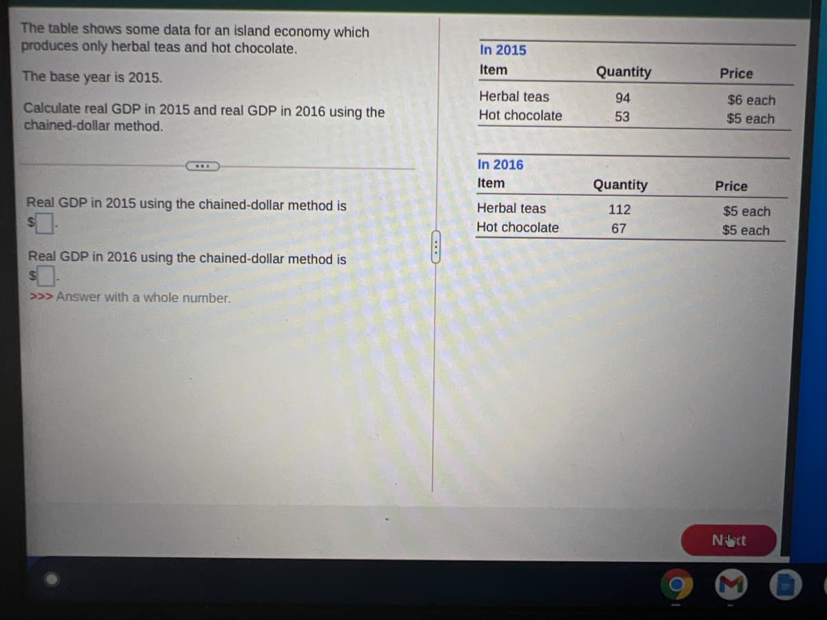 The table shows some data for an island economy which
produces only herbal teas and hot chocolate.
In 2015
The base year is 2015.
Item
Quantity
Price
Herbal teas
94
$6 each
Calculate real GDP in 2015 and real GDP in 2016 using the
chained-dollar method.
Hot chocolate
53
$5 each
In 2016
Item
Quantity
Price
Real GDP in 2015 using the chained-dollar method is
Herbal teas
112
$5 each
Hot chocolate
67
$5 each
Real GDP in 2016 using the chained-dollar method is
>>> Answer with a whole number.
Nct
