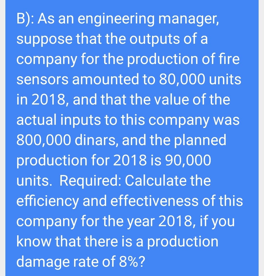 B): As an engineering manager,
suppose that the outputs of a
company for the production of fire
sensors amounted to 80,000 units
in 2018, and that the value of the
actual inputs to this company was
800,000 dinars, and the planned
production for 2018 is 90,000
units. Required: Calculate the
efficiency and effectiveness of this
company for the year 2018, if you
know that there is a production
damage rate of 8%?
