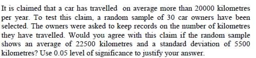 It is claimed that a car has travelled on average more than 20000 kilometres
per year. To test this claim, a random sample of 30 car owners have been
selected. The owners were asked to keep records on the number of kilometres
they have travelled. Would you agree with this claim if the random sample
shows an average of 22500 kilometres and a standard deviation of 5500
kilometres? Use 0.05 level of significance to justify your answer.
