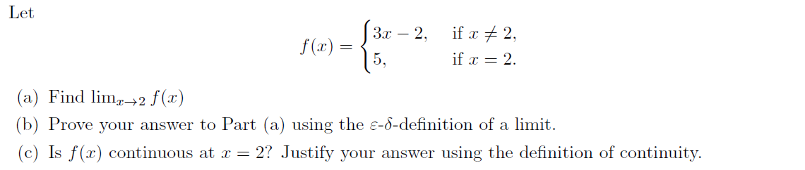 Let
3x – 2.
if x + 2,
f(x) =
5,
if x = 2.
(a) Find lim,→2 f(x)
(b) Prove your answer to Part (a) using the e-d-definition of a limit.
(c) Is f(x) continuous at = 2? Justify your answer using the definition of continuity.
