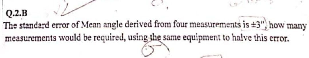 Q.2.B
The standard error of Mean angle derived from four measurements is ±3", how many
measurements would be required, using the same equipment to halve this error.