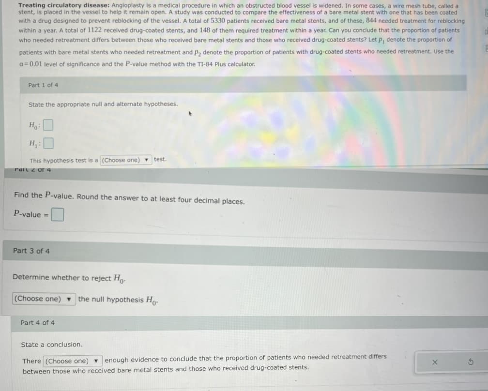 Treating circulatory disease: Angioplasty is a medical procedure in which an obstructed blood vessel is widened. In some cases, a wire mesh tube, called a
stent, is placed in the vessel to help it remain open. A study was conducted to compare the effectiveness of a bare metal stent with one that has been coated
with a drug designed to prevent reblocking of the vessel. A total of 5330 patients received bare metal stents, and of these, 844 needed treatment for reblocking
within a year. A total of 1122 received drug-coated stents, and 148 of them required treatment within a year. Can you conclude that the proportion of patients
who needed retreatment differs between those who received bare metal stents and those who received drug-coated stents? Let p, denote the proportion of
patients with bare metal stents who needed retreatment and p, denote the proportion of patients with drug-coated stents who needed retreatment. Use the
a= 0.01 level of significance and the P-value method with the TI-84 Plus calculator.
Part 1 of 4
State the appropriate null and alternate hypotheses.
Ho:
H :
This hypothesis test is a (Choose one) - test.
rart z or 4
Find the P-value. Round the answer to at least four decimal places.
P-value =
Part 3 of 4
Determine whether to reject Ho.
(Choose one)
the null hypothesis Ho.
Part 4 of 4
State a conclusion.
There (Choose one) - enough evidence to conclude that the proportion of patients who needed retreatment differs
between those who received bare metal stents and those who received drug-coated stents.
