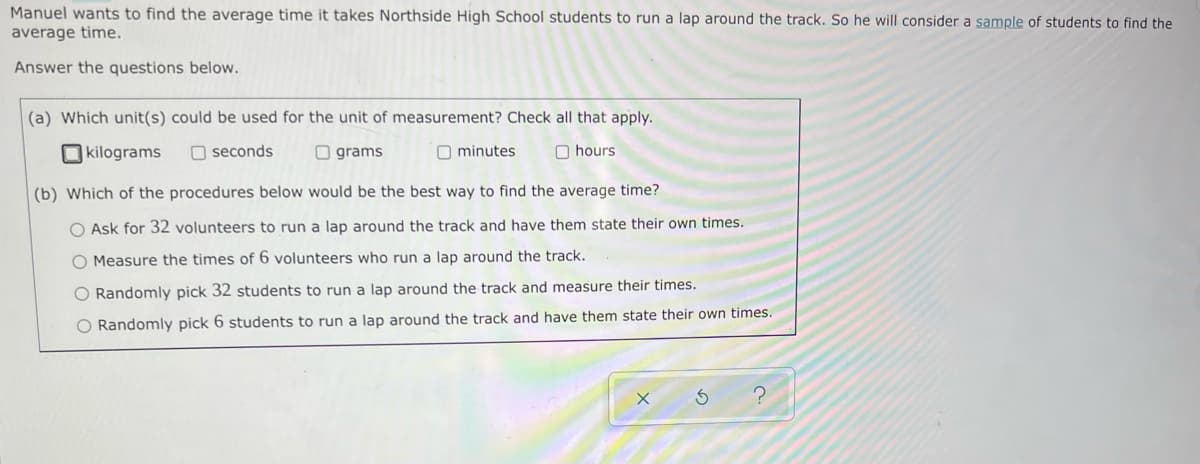Manuel wants to find the average time it takes Northside High School students to run a lap around the track. So he will consider a sample of students to find the
average time.
Answer the questions below.
(a) Which unit(s) could be used for the unit of measurement? Check all that apply.
kilograms
Oseconds
grams
minutes
hours.
(b) Which of the procedures below would be the best way to find the average time?
O Ask for 32 volunteers to run a lap around the track and have them state their own times.
O Measure the times of 6 volunteers who run a lap around the track.
O Randomly pick 32 students to run a lap around the track and measure their times.
O Randomly pick 6 students to run a lap around the track and have them state their own times.
X
3 ?