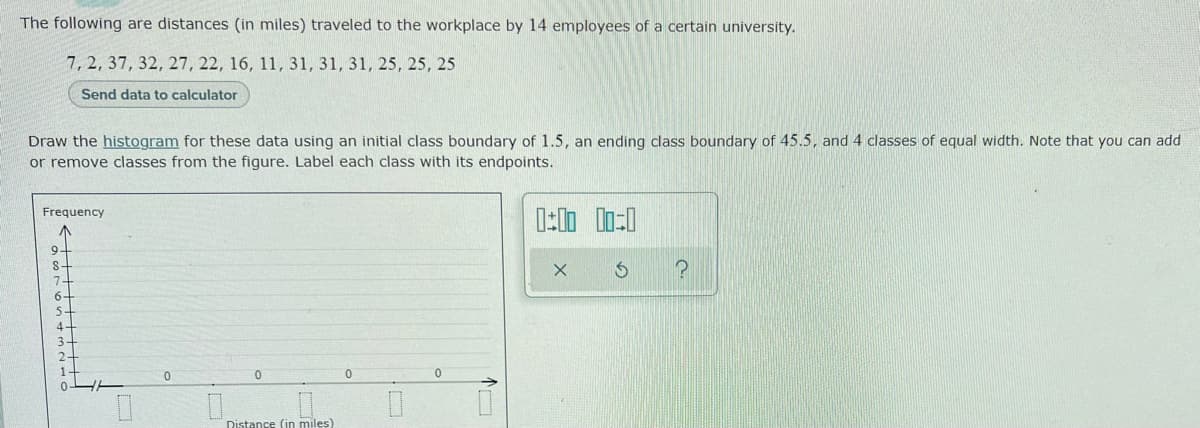 The following are distances (in miles) traveled to the workplace by 14 employees of a certain university.
7, 2, 37, 32, 27, 22, 16, 11, 31, 31, 31, 25, 25, 25
Send data to calculator
Draw the histogram for these data using an initial class boundary of 1.5, an ending class boundary of 45.5, and 4 classes of equal width. Note that you can add
or remove classes from the figure. Label each class with its endpoints.
Frequency
9-
S-
7-
4.
3+
Distance (in miles)
