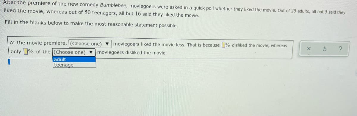 After the premiere of the new comedy Bumblebee, moviegoers were asked in a quick poll whether they liked the movie. Out of 25 adults, all but 5 said they
liked the movie, whereas out of 50 teenagers, all but 16 said they liked the movie.
Fill in the blanks below to make the most reasonable statement possible.
At the movie premiere, (Choose one)
moviegoers liked the movie less. That is because % disliked the movie, whereas
only % of the (Choose one) vmoviegoers disliked the movie.
adult
teenage
