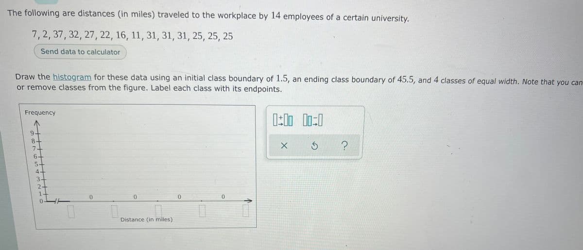 The following are distances (in miles) traveled to the workplace by 14 employees of a certain university.
7,2, 37, 32, 27, 22, 16, 11, 31, 31, 31, 25, 25, 25
Send data to calculator
Draw the histogram for these data using an initial class boundary of 1.5, an ending class boundary of 45.5, and 4 classes of equal width. Note that you can
or remove classes from the figure. Label each class with its endpoints.
Frequency
6+
5+
4+
3+
0-
Distance (in miles)
9o7 54 3210
