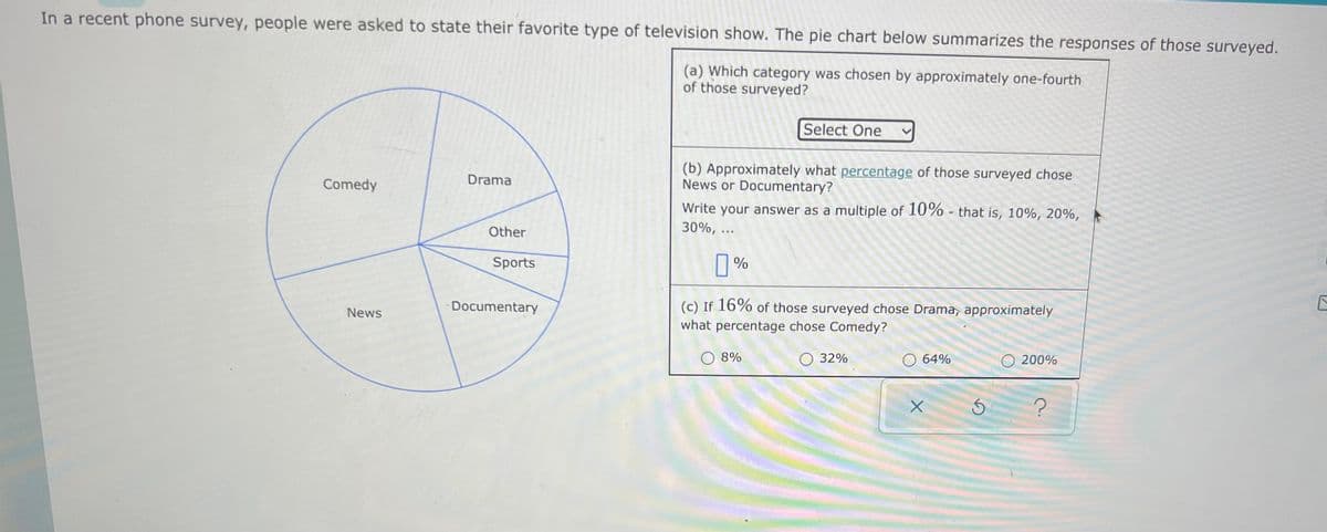 In a recent phone survey, people were asked to state their favorite type of television show. The pie chart below summarizes the responses of those surveyed.
(a) Which category was chosen by approximately one-fourth
of those surveyed?
Select One
(b) Approximately what percentage of those surveyed chose
News or Documentary?
Drama
Comedy
Write your answer as a multiple of 10% - that is, 10%, 20%,
30%, ..
Other
Sports
L %
Documentary
(c) If 16% of those surveyed chose Drama, approximately
News
what percentage chose Comedy?
O 8%
O 32%
O 64%
200%
?
