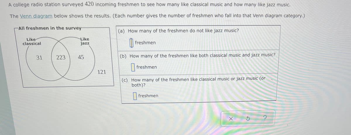 A college radio station surveyed 420 incoming freshmen to see how many like classical music and how many like jazz music.
The Venn diagram below shows the results. (Each number gives the number of freshmen who fall into that Venn diagram category.)
All freshmen in the survey-
(a) How many of the freshmen do not like jazz music?
Like
classical
Like
jazz
|| freshmen
31
223
45
(b) How many of the freshmen like both classical music and jazz music?
freshmen
121
(c) How many of the freshmen like classical music or jazz music (or
both)?
| freshmen
