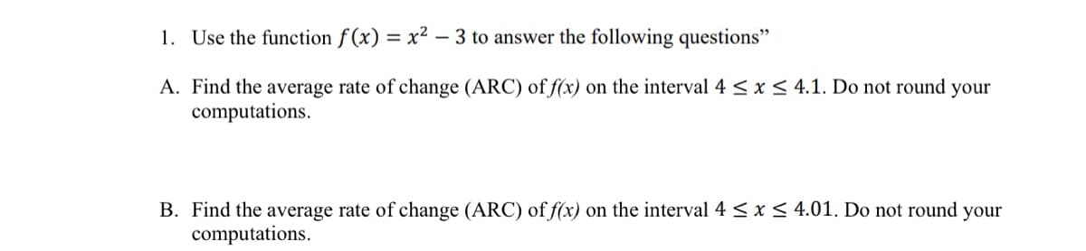 1. Use the function f (x) = x² – 3 to answer the following questions"
A. Find the average rate of change (ARC) of f(x) on the interval 4 < x < 4.1. Do not round your
computations.
B. Find the average rate of change (ARC) of f(x) on the interval 4 < x < 4.01. Do not round your
computations.
