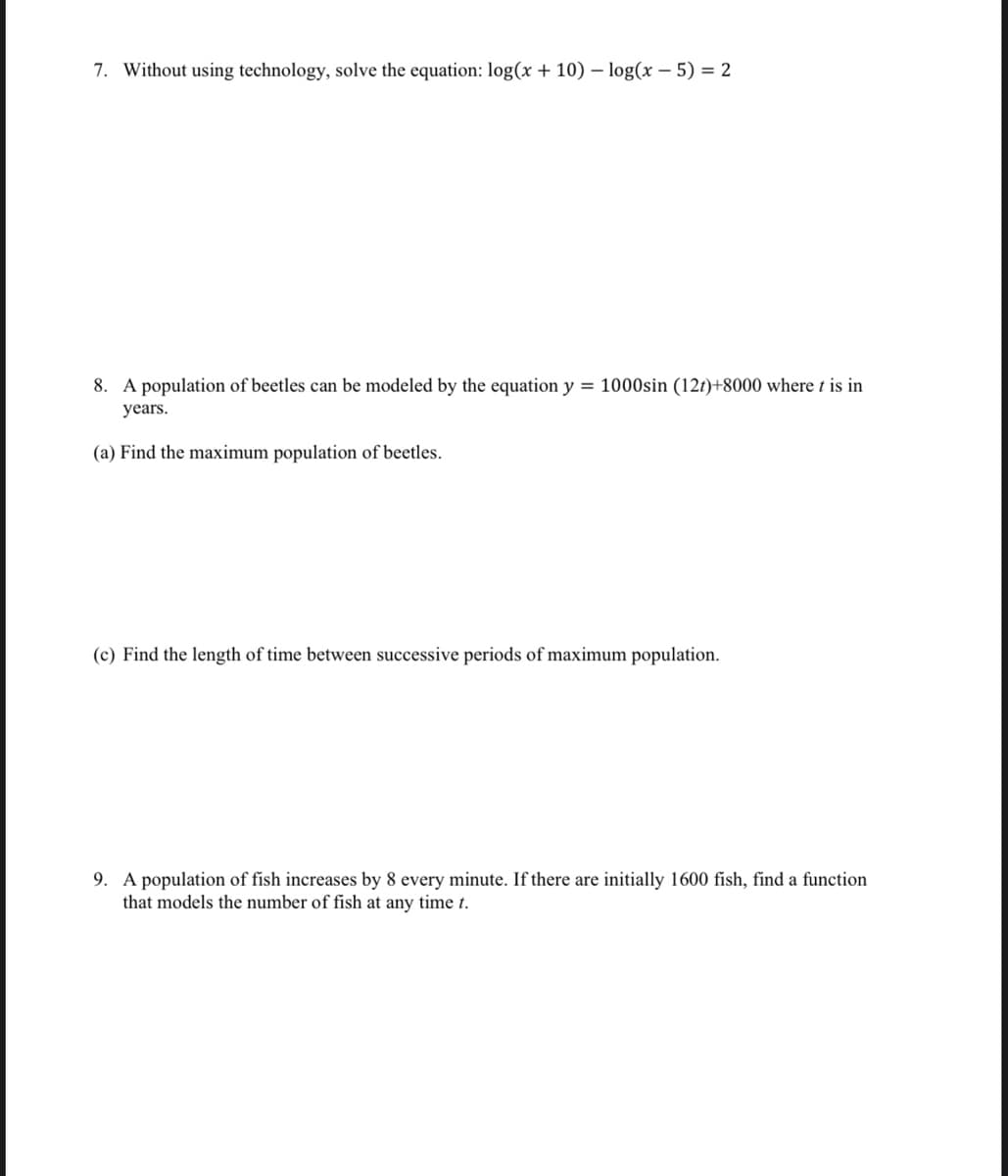 7. Without using technology, solve the equation: log(x + 10) – log(x – 5) = 2
8. A population of beetles can be modeled by the equation y = 1000sin (12t)+8000 where t is in
years.
(a) Find the maximum population of beetles.
(c) Find the length of time between successive periods of maximum population.
9. A population of fish increases by 8 every minute. If there are initially 1600 fish, find a function
that models the number of fish at any time t.
