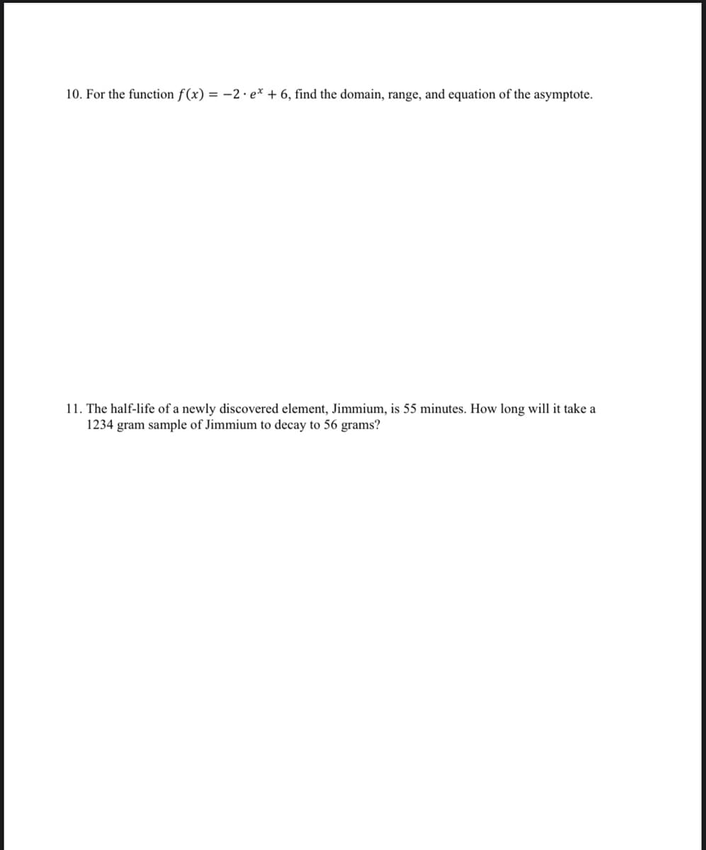 10. For the function f(x) = -2 · e* + 6, find the domain, range, and equation of the asymptote.
11. The half-life of a newly discovered element, Jimmium, is 55 minutes. How long will it take a
1234 gram sample of Jimmium to decay to 56 grams?
