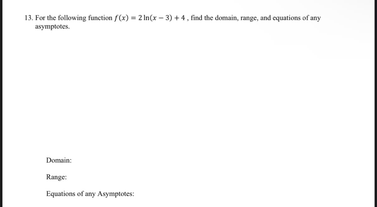 13. For the following function f (x) = 2 In(x – 3) + 4 , find the domain, range, and equations of any
asymptotes.
Domain:
Range:
Equations of any Asymptotes:
