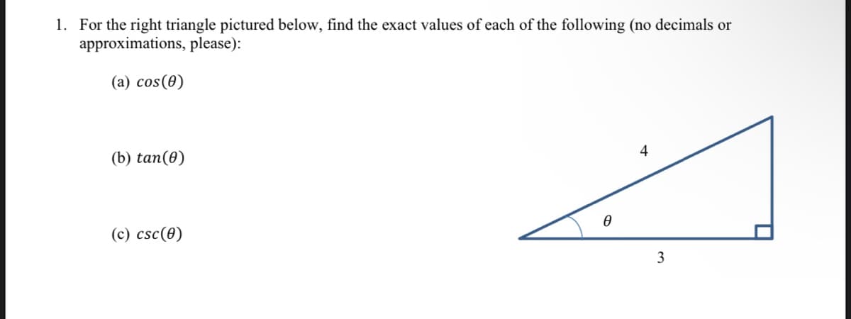 1. For the right triangle pictured below, find the exact values of each of the following (no decimals or
approximations, please):
(a) cos(0)
4
(b) tan(0)
(c) csc(0)
3
