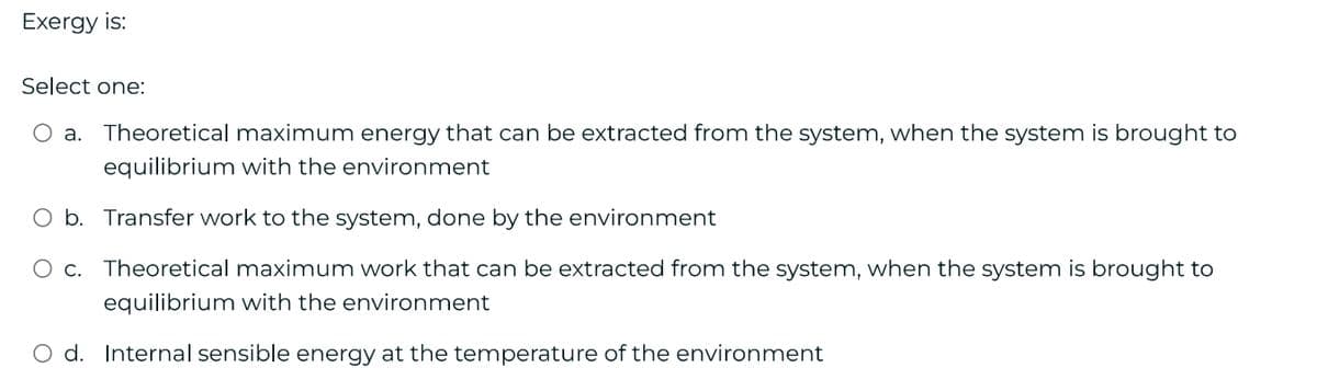 Exergy is:
Select one:
O a. Theoretical maximum energy that can be extracted from the system, when the system is brought to
equilibrium with the environment
Transfer work to the system, done by the environment
Theoretical maximum work that can be extracted from the system, when the system is brought to
equilibrium with the environment
O d. Internal sensible energy at the temperature of the environment
O b.
O c.