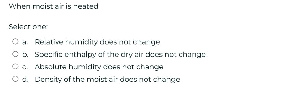 When moist air is heated
Select one:
a. Relative humidity does not change
O b. Specific enthalpy of the dry air does not change
c. Absolute humidity does not change
d. Density of the moist air does not change
