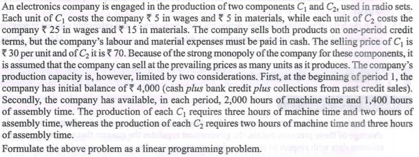 An electronics company is engaged in the production of two components C, and C2, used in radio sets.
Each unit of C, costs the company 7 5 in wages and ? 5 in materials, while each unit of C2 costs the
company 25 in wages and 15 in materials. The company sells both products on one-period credit
terms, but the company's labour and material expenses must be paid in cash. The selling price of C, is
* 30 per unit and of C, it is ? 70. Because of the strong monopoly of the company for these components, it
is assumed that the company can sell at the prevailing prices as many units as it produces. The company's
production capacity is, however, limited by two considerations. First, at the beginning of period 1, the
company has initial balance of 4,000 (cash plus bank credit plus collections from past credit sales).
Secondly, the company has available, in each period, 2,000 hours of machine time and 1,400 hours
of assembly time. The production of each C requires three hours of machine time and two hours of
assembly time, whereas the production of each C, requires two hours of machine time and three hours
of assembly time.
Formulate the above problem as a linear programming problem.
