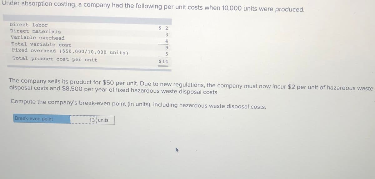 Under absorption costing, a company had the following per unit costs when 10,000 units were produced.
Direct labor
$ 2
Direct materials
3
Variable overhead
4
Total variable cost
Fixed overhead ($50,000/10,000 units)
Total product cost per unit
$14
The company sells its product for $50 per unit. Due to new regulations, the company must now incur $2 per unit of hazardous waste
disposal costs and $8,500 per year of fixed hazardous waste disposal costs.
Compute the company's break-even point (in units), including hazardous waste disposal costs.
Break-even point
13 units
95
