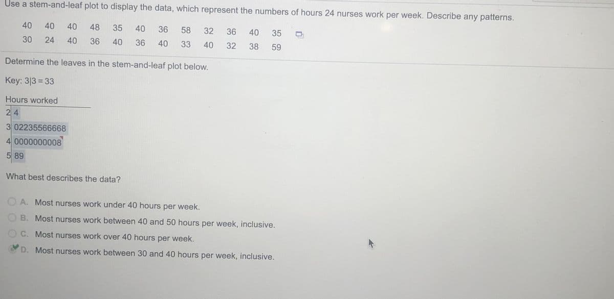 Use a stem-and-leaf plot to display the data, which represent the numbers of hours 24 nurses work per week. Describe any patterns.
40
40
40
48
35
40
36
58
32
36
40
35
30
24
40
36
40
36
40
33
40
32
38
59
Determine the leaves in the stem-and-leaf plot below.
Key: 3|3 = 33
Hours worked
24
3 02235566668
4 0000000008
5 89
What best describes the data?
O A. Most nurses work under 40 hours per week.
OB. Most nurses work between 40 and 50 hours per week, inclusive.
OC. Most nurses work over 40 hours per week.
D. Most nurses work between 30 and 40 hours per week, inclusive.
