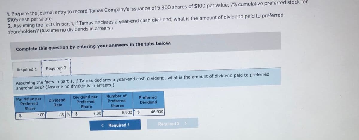 1. Prepare the journal entry to record Tamas Company's issuance of 5,900 shares of $100 par value, 7% cumulative preferred stock for
$105 cash per share.
2. Assuming the facts in part 1, if Tamas declares a year-end cash dividend, what is the amount of dividend paid to preferred
shareholders? (Assume no dividends in arrears.)
Complete this question by entering your answers in the tabs below.
Required 1
Requireri 2
Assuming the facts in part 1, if Tamas declares a year-end cash dividend, what is the amount of dividend paid to preferred
shareholders? (Assume no dividends in arrears.)
Par Value per
Preferred
Dividend per
Preferred
Share
Number of
Preferred
Shares
Dividend
Preferred
Rate
Dividend
Share
100
7.0 % $
7.00
5,900
2$
46,900
< Required 1
Required 2 >
%24

