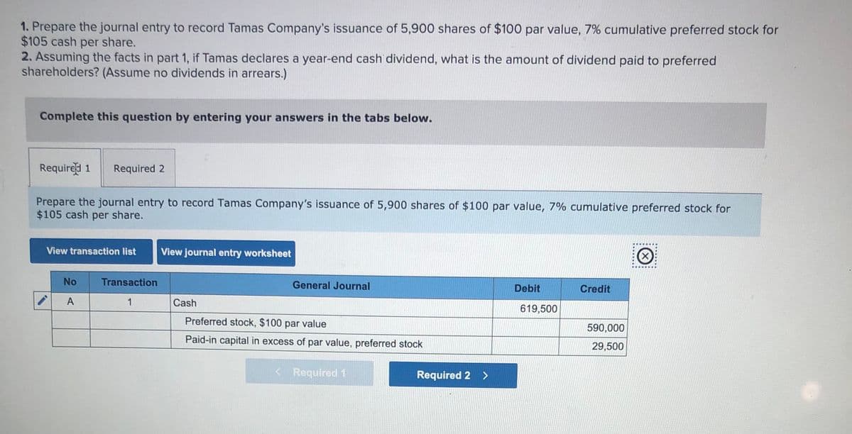 1. Prepare the journal entry to record Tamas Company's issuance of 5,900 shares of $100 par value, 7% cumulative preferred stock for
$105 cash per share.
2. Assuming the facts in part 1, if Tamas declares a year-end cash dividend, what is the amount of dividend paid to preferred
shareholders? (Assume no dividends in arrears.)
Complete this question by entering your answers in the tabs below.
Require 1
Required 2
Prepare the journal entry to record Tamas Company's issuance of 5,900 shares of $100 par value, 7% cumulative preferred stock for
$105 cash per share.
View transaction list
View journal entry worksheet
No
Transaction
General Journal
Debit
Credit
A
1
Cash
619,500
Preferred stock, $100 par value
590,000
Paid-in capital in excess of par value, preferred stock
29,500
< Required 1
Required 2 >
