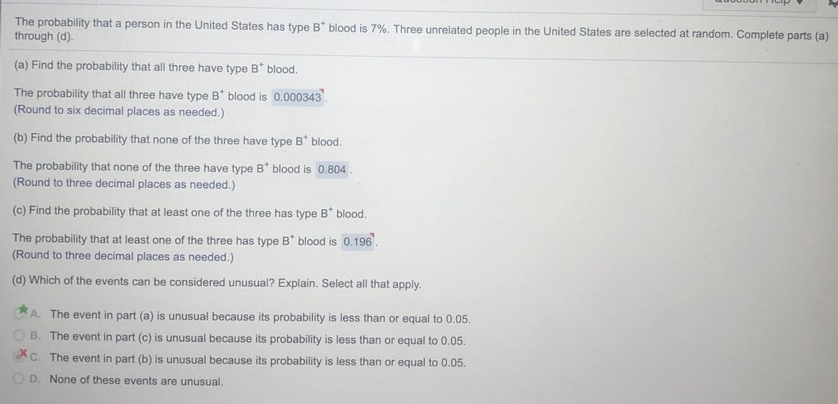 The probability that a person in the United States has type B* blood is 7%. Three unrelated people in the United States are selected at random. Complete parts (a)
through (d).
(a) Find the probability that all three have type B* blood.
The probability that all three have type B* blood is 0.000343
(Round to six decimal places as needed.)
(b) Find the probability that none of the three have type B* blood.
The probability that none of the three have type B* blood is 0.804.
(Round to three decimal places as needed.)
(c) Find the probability that at least one of the three has type B* blood.
The probability that at least one of the three has type B* blood is 0.196
(Round to three decimal places as needed.)
(d) Which of the events can be considered unusual? Explain. Select all that apply.
A. The event in part (a) is unusual because its probability is less than or equal to 0.05.
B. The event in part (c) is unusual because its probability is less than or equal to 0.05.
CC. The event in part (b) is unusual because its probability is less than or equal to 0.05.
D. None of these events are unusual.
