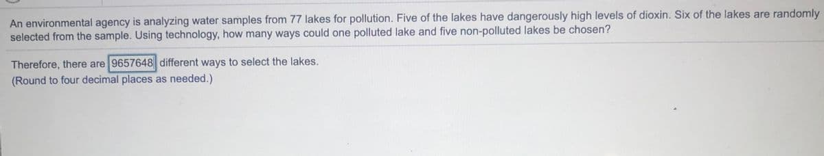 An environmental agency is analyzing water samples from 77 lakes for pollution. Five of the lakes have dangerously high levels of dioxin. Six of the lakes are randomly
selected from the sample. Using technology, how many ways could one polluted lake and five non-polluted lakes be chosen?
Therefore, there are 9657648 different ways to select the lakes.
(Round to four decimal places as needed.)
