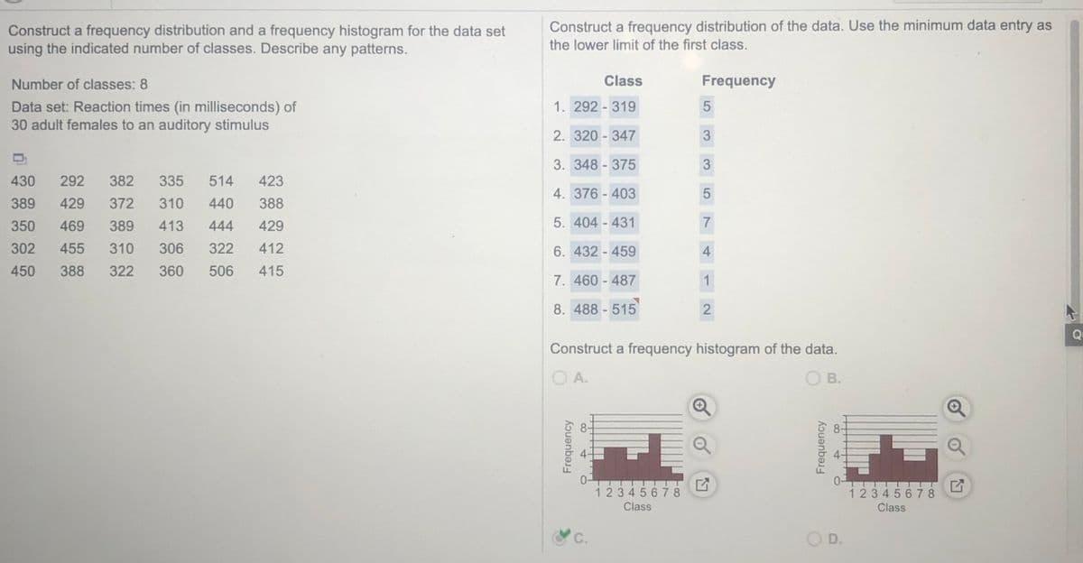 Construct a frequency distribution of the data. Use the minimum data entry as
Construct a frequency distribution and a frequency histogram for the data set
using the indicated number of classes. Describe any patterns.
the lower limit of the first class.
Number of classes: 8
Class
Frequency
1. 292 - 319
Data set: Reaction times (in milliseconds) of
30 adult females to an auditory stimulus
2. 320 - 347
3. 348 - 375
430
292
382
335
514
423
4. 376 - 403
389
429
372
310
440
388
350
469
389
413
444
429
5. 404 - 431
7
302
455
310
306
322
412
6. 432 - 459
450
388
322
360
506
415
7. 460 - 487
1
8. 488 - 515
2
Qu
Construct a frequency histogram of the data.
O A.
В.
1 234 5678
Class
1234567 8
Class
С.
O D.
Frequency
Frequency
