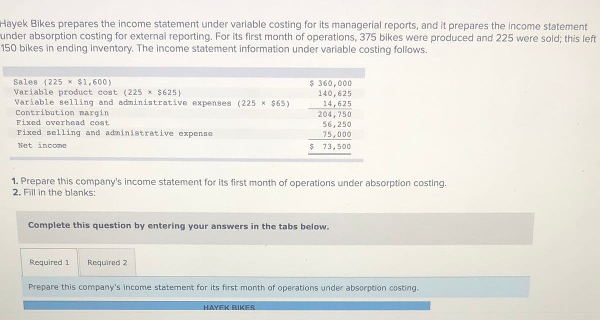 Hayek Bikes prepares the income statement under variable costing for its managerial reports, and it prepares the income statement
under absorption costing for external reporting. For its first month of operations, 375 bikes were produced and 225 were sold; this left
150 bikes in ending inventory. The income statement information under variable costing follows.
Sales (225 x $1,600)
Variable product cost (225
Variable selling and administrative expenses ( 225 x $65)
Contribution margin
$ 360,000
140,625
$625)
14,625
204,750
Fixed overhead cost
56,250
75,000
$ 73,500
Fixed selling and administrative expense
Net income
1. Prepare this company's income statement for its first month of operations under absorption costing.
2. Fill in the blanks:
Complete this question by entering your answers in the tabs below.
Required 1
Required 2
Prepare this company's income statement for its first month of operations under absorption costing.
HAYEK BIKES
