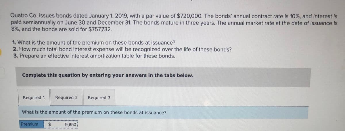 Quatro Co. issues bonds dated January 1, 2019, with a par value of $720,000. The bonds' annual contract rate is 10%, and interest is
paid semiannually on June 30 and December 31. The bonds mature in three years. The annual market rate at the date of issuance is
8%, and the bonds are sold for $757,732.
1. What is the amount of the premium on these bonds at issuance?
2. How much total bond interest expense will be recognized over the life of these bonds?
3. Prepare an effective interest amortization table for these bonds.
Complete this question by entering your answers in the tabs below.
Required 1
Required 2
Required 3
What is the amount of the premium on these bonds at issuance?
Premium
24
9,850
