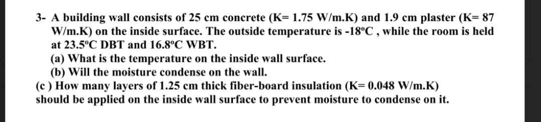 3- A building wall consists of 25 cm concrete (K= 1.75 W/m.K) and 1.9 cm plaster (K= 87
W/m.K) on the inside surface. The outside temperature is -18°C, while the room is held
at 23.5°C DBT and 16.8°C WBT.
(a) What is the temperature on the inside wall surface.
(b) Will the moisture condense on the wall.
(c) How many layers of 1.25 cm thick fiber-board insulation (K= 0.048 W/m.K)
should be applied on the inside wall surface to prevent moisture to condense on it.