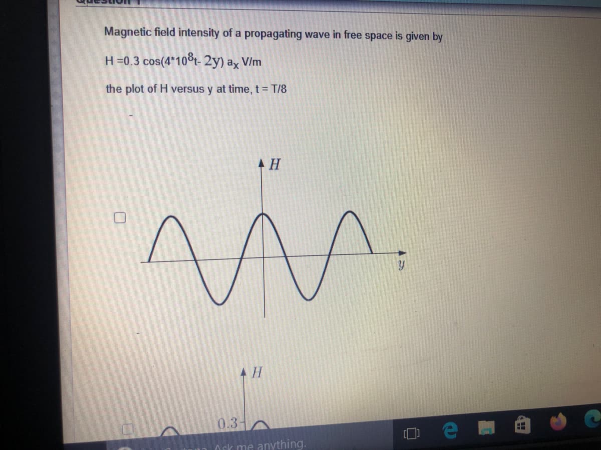 Magnetic field intensity of a propagating wave in free space is given by
H=0.3 cos(4*10t- 2y) ax VIm
the plot of H versus y at time, t= T/8
0.3-
Ask me anything.
