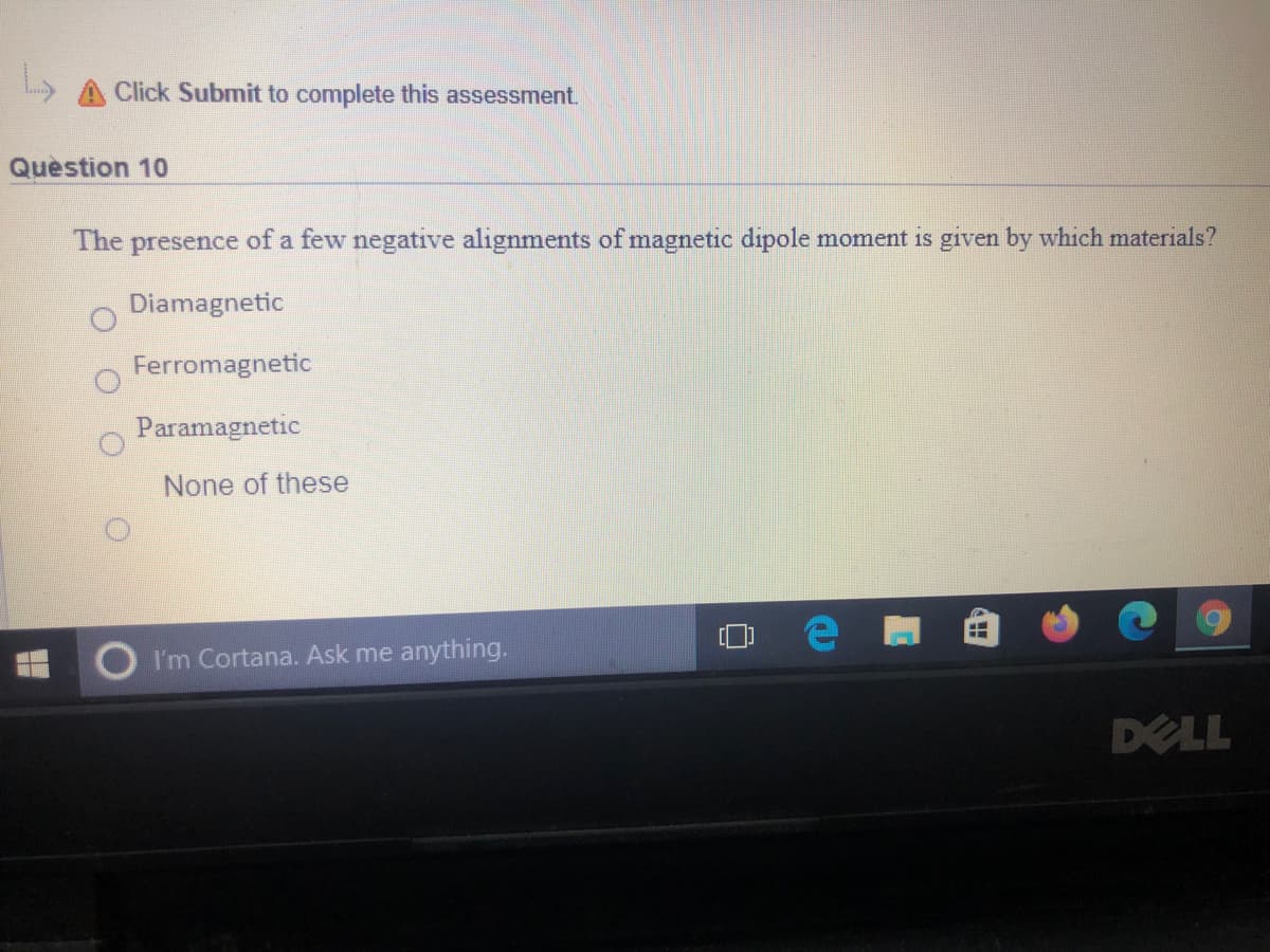 L A Click Submit to complete this assessment.
Quèstion 10
The presence of a few negative alignments of magnetic dipole moment is given by which materials?
Diamagnetic
Ferromagnetic
Paramagnetic
None of these
I'm Cortana. Ask me anything.
DELL
