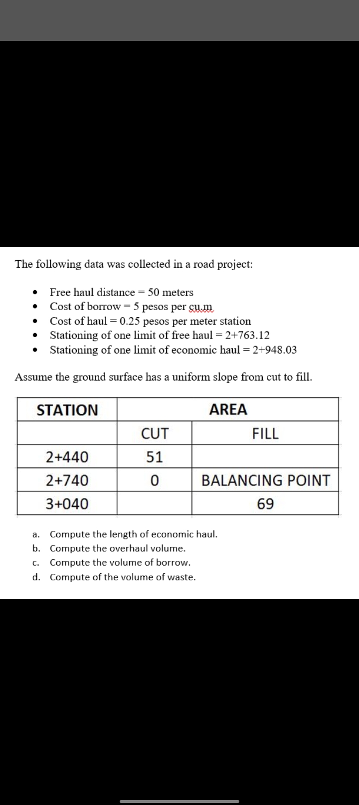 The following data was collected in a road project:
Free haul distance = 50 meters
Cost of borrow= 5 pesos per GYm
Cost of haul = 0.25 pesos per meter station
• Stationing of one limit of free haul = 2+763.12
Stationing of one limit of economic haul = 2+948.03
Assume the ground surface has a uniform slope from cut to fill.
STATION
AREA
CUT
FILL
2+440
51
2+740
BALANCING POINT
3+040
69
Compute the length of economic haul.
b. Compute the overhaul volume.
a.
C.
Compute the volume of borrow.
d. Compute of the volume of waste.
