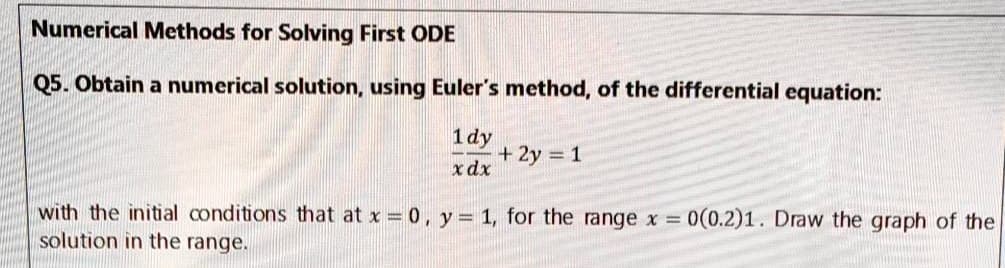 Numerical Methods for Solving First ODE
Q5. Obtain a numerical solution, using Euler's method, of the differential equation:
1 dy
+ 2y = 1
x dx
with the initial conditions that at x = 0, y = 1, for the range x = 0(0.2)1. Draw the graph of the
solution in the range.