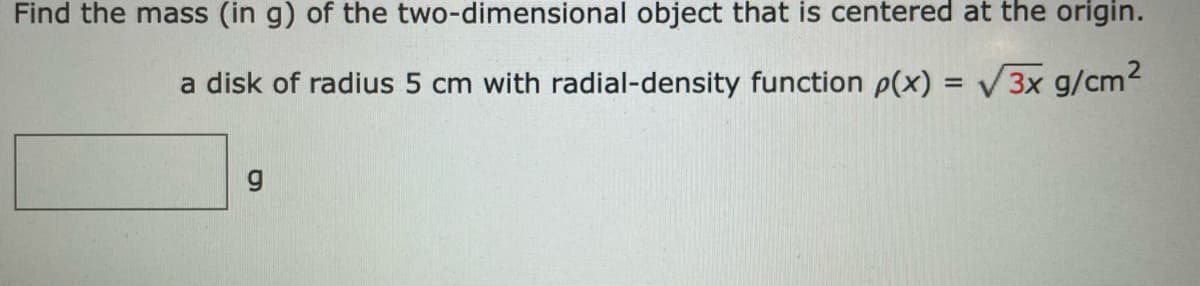 Find the mass (in g) of the two-dimensional object that is centered at the origin.
a disk of radius 5 cm with radial-density function p(x) = V3x g/cm2
